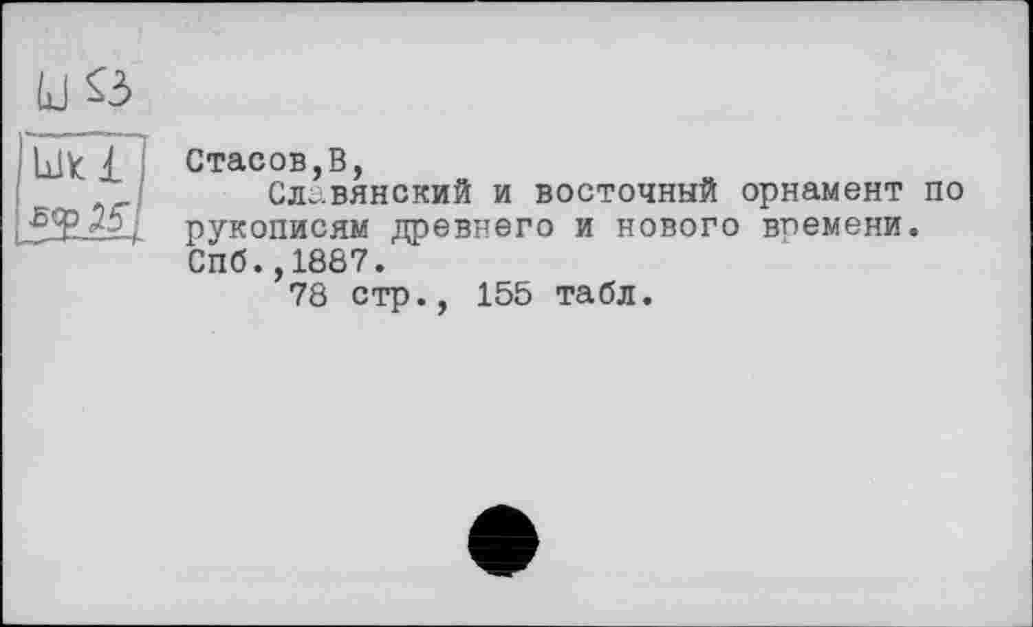 ﻿и S3
Ulk і I
Стасов,В,
Славянский и восточный орнамент по рукописям древнего и нового впемени. Спб.,1887.
78 стр., 155 табл.